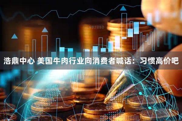 浩鼎中心 美国牛肉行业向消费者喊话：习惯高价吧
