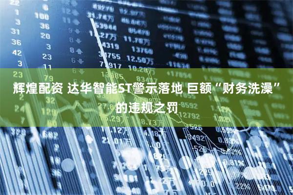 辉煌配资 达华智能ST警示落地 巨额“财务洗澡”的违规之罚