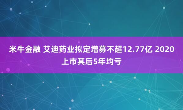 米牛金融 艾迪药业拟定增募不超12.77亿 2020上市其后5年均亏