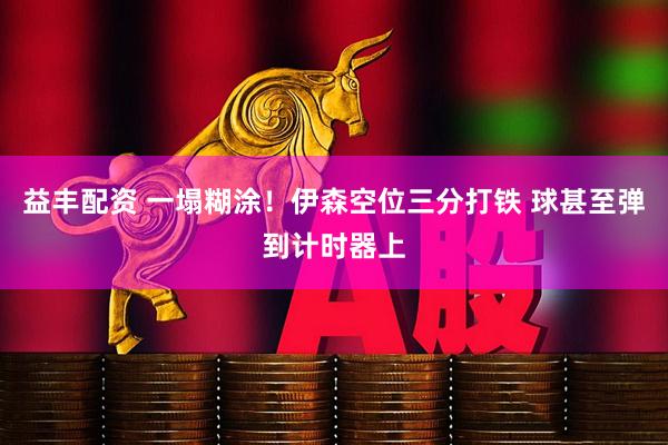 益丰配资 一塌糊涂！伊森空位三分打铁 球甚至弹到计时器上