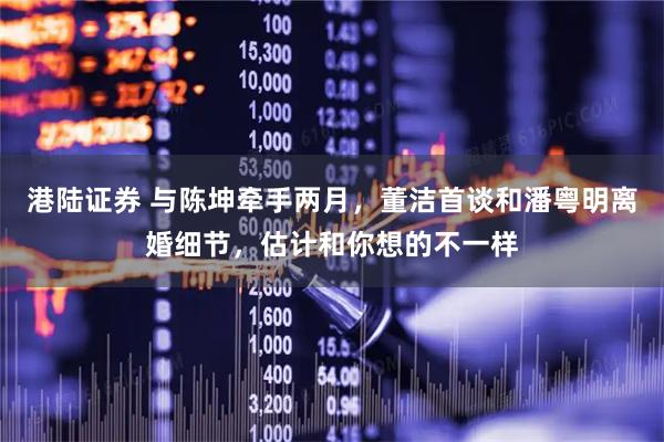 港陆证券 与陈坤牵手两月，董洁首谈和潘粤明离婚细节，估计和你想的不一样