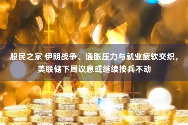 股民之家 伊朗战争、通胀压力与就业疲软交织，美联储下周议息或继续按兵不动