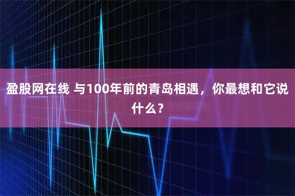 盈股网在线 与100年前的青岛相遇，你最想和它说什么？