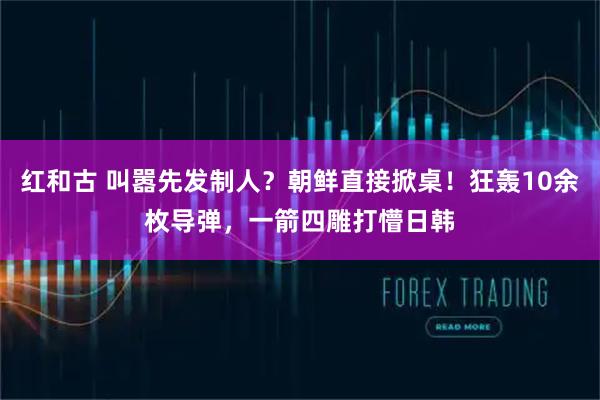 红和古 叫嚣先发制人？朝鲜直接掀桌！狂轰10余枚导弹，一箭四雕打懵日韩