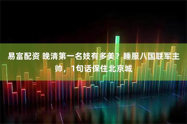 易富配资 晚清第一名妓有多美？睡服八国联军主帅，1句话保住北京城