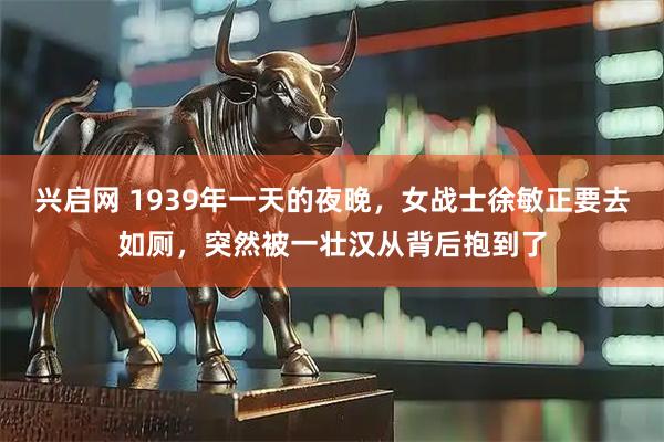 兴启网 1939年一天的夜晚，女战士徐敏正要去如厕，突然被一壮汉从背后抱到了