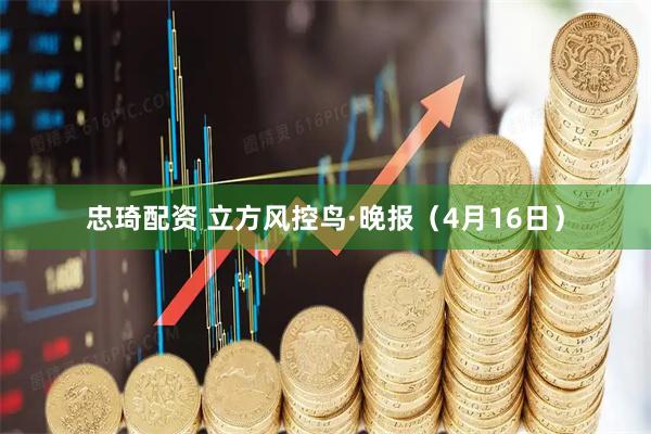 忠琦配资 立方风控鸟·晚报（4月16日）