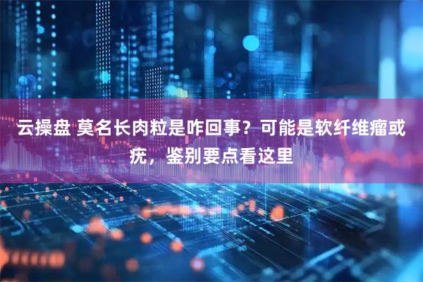 云操盘 莫名长肉粒是咋回事？可能是软纤维瘤或疣，鉴别要点看这里