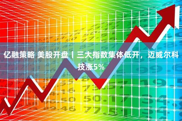 亿融策略 美股开盘丨三大指数集体低开，迈威尔科技涨5%