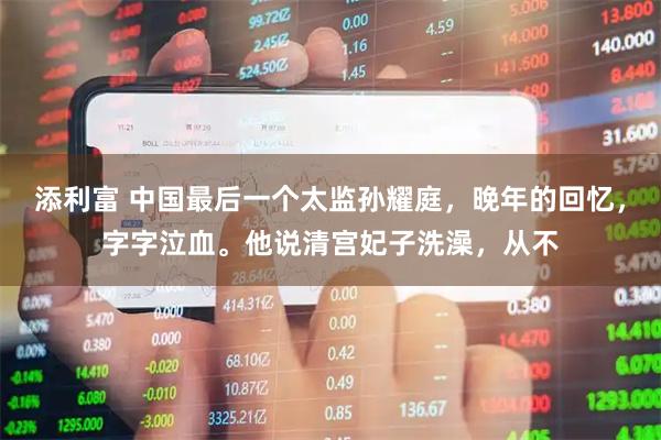 添利富 中国最后一个太监孙耀庭，晚年的回忆，字字泣血。他说清宫妃子洗澡，从不