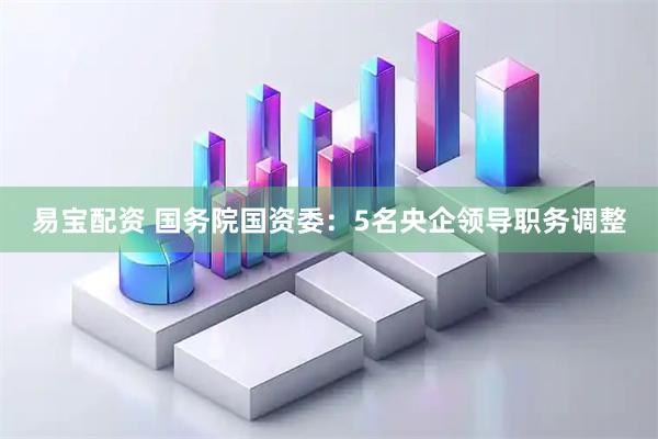 易宝配资 国务院国资委：5名央企领导职务调整