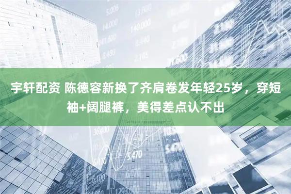 宇轩配资 陈德容新换了齐肩卷发年轻25岁，穿短袖+阔腿裤，美得差点认不出