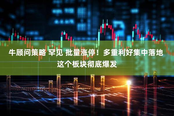 牛顾问策略 罕见 批量涨停！多重利好集中落地 这个板块彻底爆发