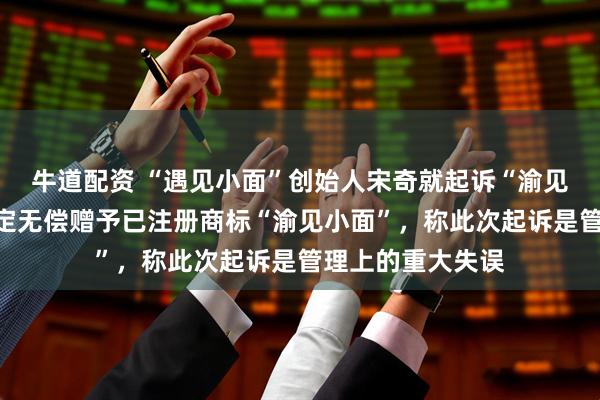 牛道配资 “遇见小面”创始人宋奇就起诉“渝见小面”致歉：决定无偿赠予已注册商标“渝见小面”，称此次起诉是管理上的重大失误