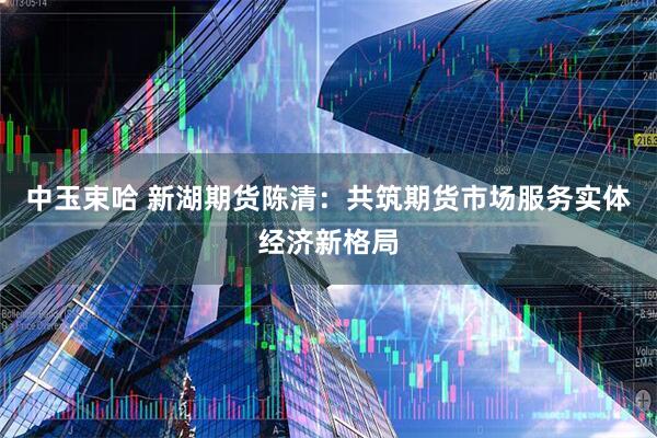中玉束哈 新湖期货陈清：共筑期货市场服务实体经济新格局
