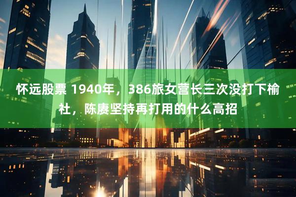 怀远股票 1940年，386旅女营长三次没打下榆社，陈赓坚持再打用的什么高招