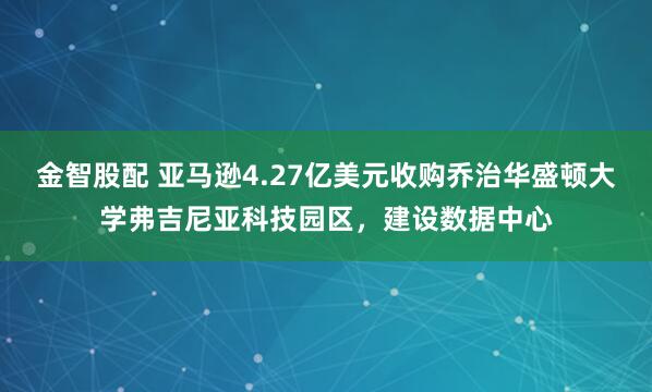 金智股配 亚马逊4.27亿美元收购乔治华盛顿大学弗吉尼亚科技园区，建设数据中心