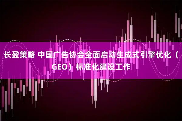 长盈策略 中国广告协会全面启动生成式引擎优化（GEO）标准化建设工作