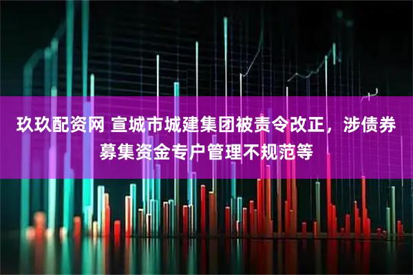 玖玖配资网 宣城市城建集团被责令改正，涉债券募集资金专户管理不规范等