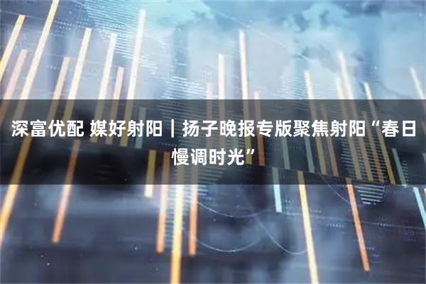 深富优配 媒好射阳｜扬子晚报专版聚焦射阳“春日慢调时光”