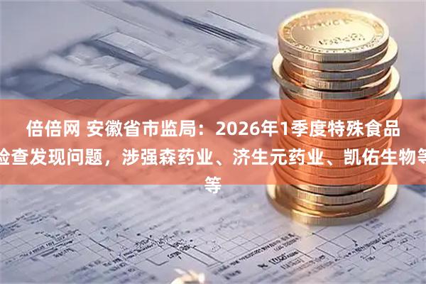 倍倍网 安徽省市监局：2026年1季度特殊食品检查发现问题，涉强森药业、济生元药业、凯佑生物等