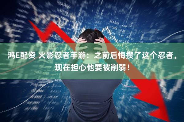 鸿E配资 火影忍者手游：之前后悔攒了这个忍者，现在担心他要被削弱！