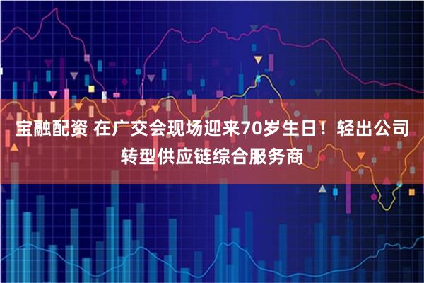宝融配资 在广交会现场迎来70岁生日！轻出公司转型供应链综合服务商