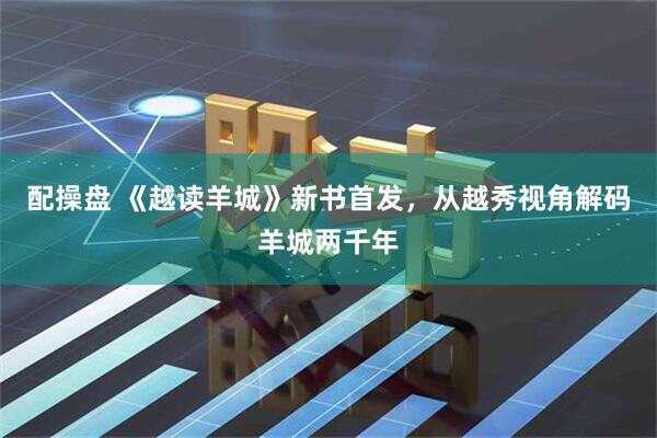 配操盘 《越读羊城》新书首发，从越秀视角解码羊城两千年