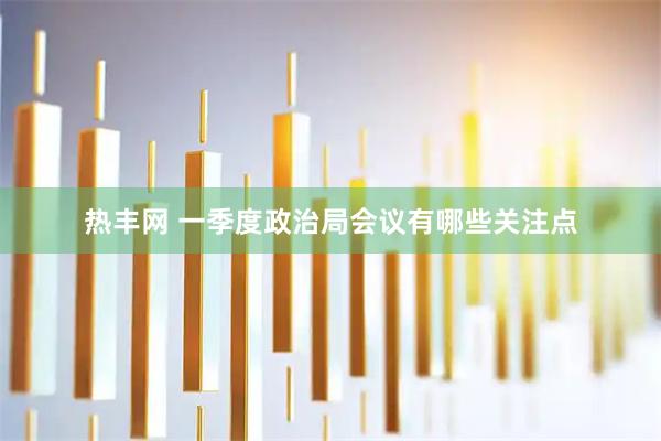 热丰网 一季度政治局会议有哪些关注点
